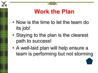 Work the Plan
• Now is the time to let the team do
its job!
• Staying to the plan is the clearest
path to success!
• A well-laid plan will help ensure a
team is performing but not storming
 