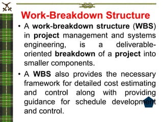 Work-Breakdown Structure
• A work-breakdown structure (WBS)
in project management and systems
engineering, is a deliverable-
oriented breakdown of a project into
smaller components.
• A WBS also provides the necessary
framework for detailed cost estimating
and control along with providing
guidance for schedule development
and control.
 