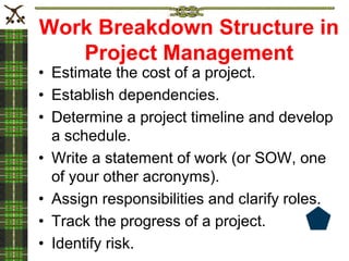 Work Breakdown Structure in
Project Management
• Estimate the cost of a project.
• Establish dependencies.
• Determine a project timeline and develop
a schedule.
• Write a statement of work (or SOW, one
of your other acronyms).
• Assign responsibilities and clarify roles.
• Track the progress of a project.
• Identify risk.
 