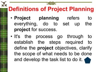 Definitions of Project Planning
• Project planning refers to
everything, do to set up the
project for success.
• It's the process go through to
establish the steps required to
define the project objectives, clarify
the scope of what needs to be done
and develop the task list to do it.
 