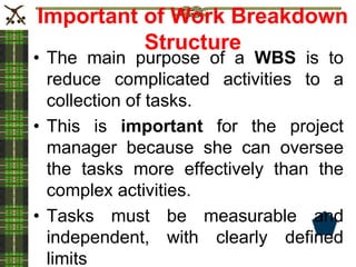 Important of Work Breakdown
Structure
• The main purpose of a WBS is to
reduce complicated activities to a
collection of tasks.
• This is important for the project
manager because she can oversee
the tasks more effectively than the
complex activities.
• Tasks must be measurable and
independent, with clearly defined
limits
 