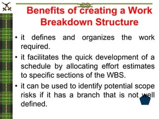 Benefits of creating a Work
Breakdown Structure
• it defines and organizes the work
required.
• it facilitates the quick development of a
schedule by allocating effort estimates
to specific sections of the WBS.
• it can be used to identify potential scope
risks if it has a branch that is not well
defined.
 