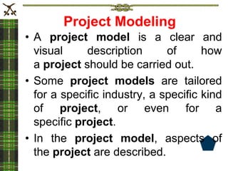 Project Modeling
• A project model is a clear and
visual description of how
a project should be carried out.
• Some project models are tailored
for a specific industry, a specific kind
of project, or even for a
specific project.
• In the project model, aspects of
the project are described.
 