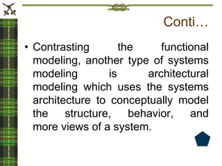Conti…
• Contrasting the functional
modeling, another type of systems
modeling is architectural
modeling which uses the systems
architecture to conceptually model
the structure, behavior, and
more views of a system.
 
