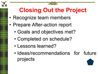 Closing Out the Project
• Recognize team members
• Prepare After-action report
• Goals and objectives met?
• Completed on schedule?
• Lessons learned?
• Ideas/recommendations for future
projects
 