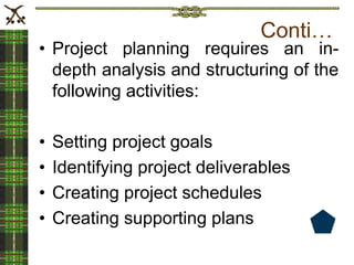 Conti…
• Project planning requires an in-
depth analysis and structuring of the
following activities:
• Setting project goals
• Identifying project deliverables
• Creating project schedules
• Creating supporting plans
 