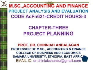 M.SC.,ACCOUNTING AND FINANCE
PROJECT ANALYSIS AND EVALUATION
CODE AcFn621-CREDIT HOURS-3
CHAPTER-THREE
PROJECT PLANNING
PROF. DR. CHINNIAH ANBALAGAN
PROFESSOR OF M.SC., ACCOUNTING & FINANCE
COLLEGE OF BUSINESS AND ECONOMICS
SAMARA UNIVERSITY, ETHIOPIA, EAST AFRICA
EMAIL ID: dr.chinlakshanbu@gmail.com
 