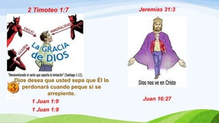 2 Timoteo 1:7
Dios desea que usted sepa que Él lo
perdonará cuando peque si se
arrepiente.
1 Juan 1:9
1 Juan 1:8
Jeremías 31:3
Juan 16:27
 