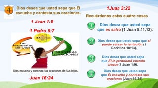 Dios desea que usted sepa que Él
escucha y contesta sus oraciones.
1 Juan 1:9
1 Pedro 5:7
Juan 16:24
1Juan 3:22
Recuérdenos estas cuatro cosas
Dios desea que usted sepa
que es salvo (1 Juan 5:11,12).
Dios desea que usted sepa que sí
puede vencer la tentación (1
Corintios 10:13).
Dios desea que usted sepa
que Él lo perdonará cuando
peque (1 Juan 1:9).
Dios desea que usted sepa
que Él escucha y contesta sus
oraciones (Juan 16:24).
 