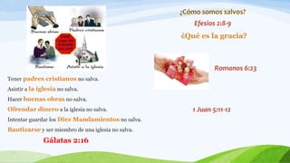 Tener padres cristianos no salva.
Asistir a la iglesia no salva.
Hacer buenas obras no salva.
Ofrendar dinero a la iglesia no salva.
Intentar guardar los Diez Mandamientos no salva.
Bautizarse y ser miembro de una iglesia no salva.
Gálatas 2:16
¿Cómo somos salvos?
Efesios 2:8-9
¿Qué es la gracia?
Romanos 6:23
1 Juan 5:11-12
 