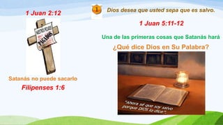 1 Juan 2:12
Satanás no puede sacarlo
Filipenses 1:6
Dios desea que usted sepa que es salvo.
1 Juan 5:11-12
Una de las primeras cosas que Satanás hará
¿Qué dice Dios en Su Palabra?
 