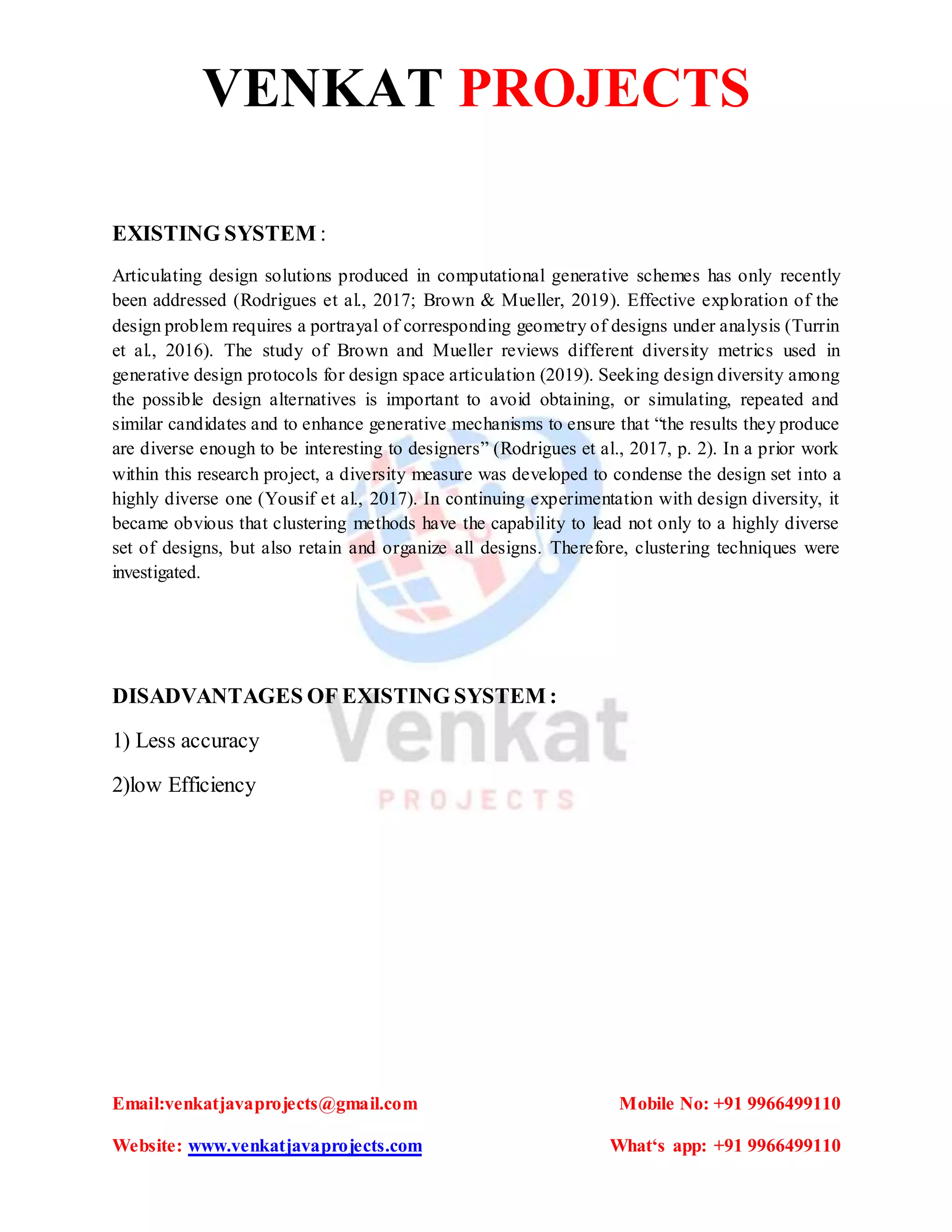 VENKAT PROJECTS
Email:venkatjavaprojects@gmail.com Mobile No: +91 9966499110
Website: www.venkatjavaprojects.com What‘s app: +91 9966499110
EXISTING SYSTEM :
Articulating design solutions produced in computational generative schemes has only recently
been addressed (Rodrigues et al., 2017; Brown & Mueller, 2019). Effective exploration of the
design problem requires a portrayal of corresponding geometry of designs under analysis (Turrin
et al., 2016). The study of Brown and Mueller reviews different diversity metrics used in
generative design protocols for design space articulation (2019). Seeking design diversity among
the possible design alternatives is important to avoid obtaining, or simulating, repeated and
similar candidates and to enhance generative mechanisms to ensure that “the results they produce
are diverse enough to be interesting to designers” (Rodrigues et al., 2017, p. 2). In a prior work
within this research project, a diversity measure was developed to condense the design set into a
highly diverse one (Yousif et al., 2017). In continuing experimentation with design diversity, it
became obvious that clustering methods have the capability to lead not only to a highly diverse
set of designs, but also retain and organize all designs. Therefore, clustering techniques were
investigated.
DISADVANTAGES OF EXISTING SYSTEM :
1) Less accuracy
2)low Efficiency
 