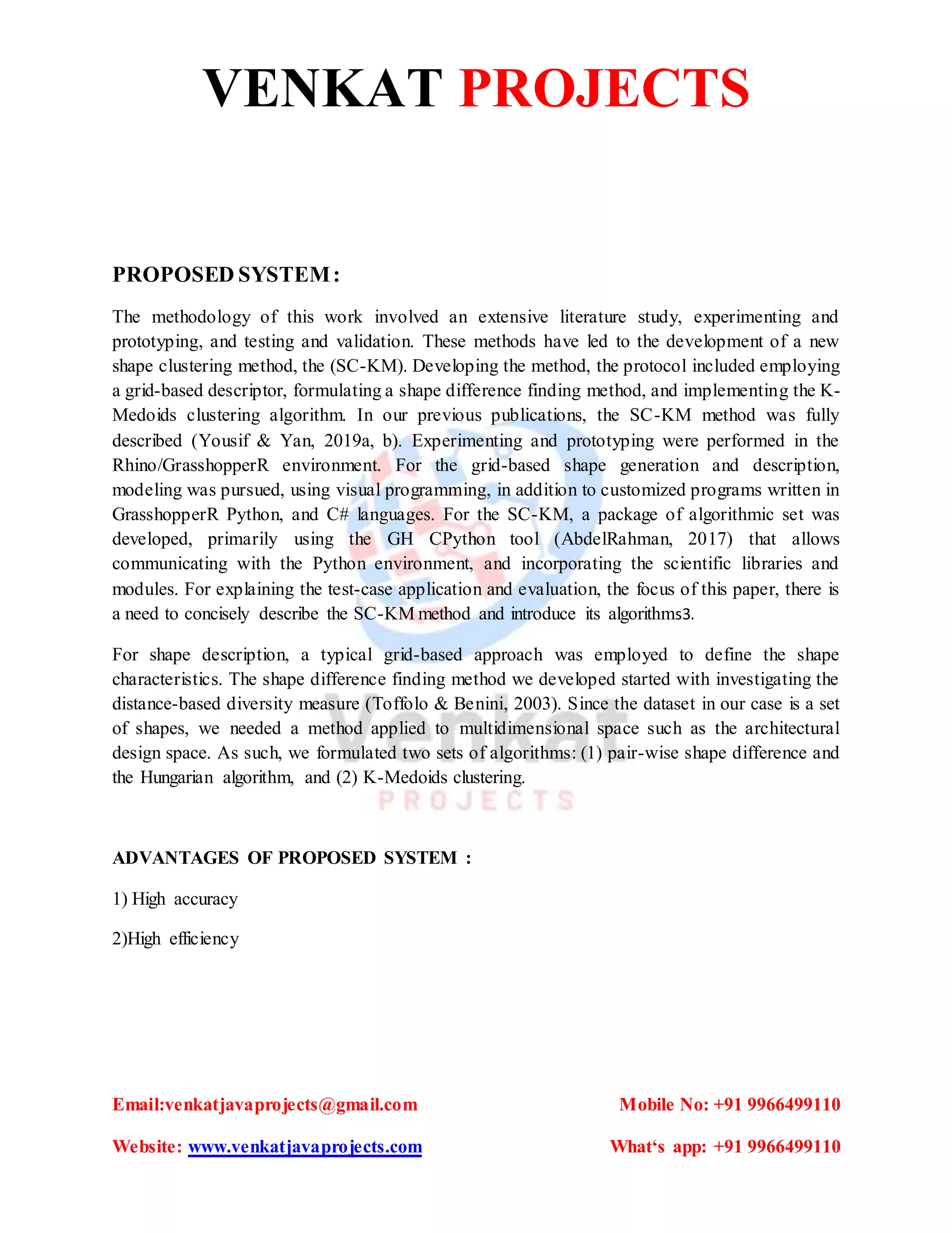 VENKAT PROJECTS
Email:venkatjavaprojects@gmail.com Mobile No: +91 9966499110
Website: www.venkatjavaprojects.com What‘s app: +91 9966499110
PROPOSED SYSTEM:
The methodology of this work involved an extensive literature study, experimenting and
prototyping, and testing and validation. These methods have led to the development of a new
shape clustering method, the (SC-KM). Developing the method, the protocol included employing
a grid-based descriptor, formulating a shape difference finding method, and implementing the K-
Medoids clustering algorithm. In our previous publications, the SC-KM method was fully
described (Yousif & Yan, 2019a, b). Experimenting and prototyping were performed in the
Rhino/GrasshopperR environment. For the grid-based shape generation and description,
modeling was pursued, using visual programming, in addition to customized programs written in
GrasshopperR Python, and C# languages. For the SC-KM, a package of algorithmic set was
developed, primarily using the GH CPython tool (AbdelRahman, 2017) that allows
communicating with the Python environment, and incorporating the scientific libraries and
modules. For explaining the test-case application and evaluation, the focus of this paper, there is
a need to concisely describe the SC-KM method and introduce its algorithms3.
For shape description, a typical grid-based approach was employed to define the shape
characteristics. The shape difference finding method we developed started with investigating the
distance-based diversity measure (Toffolo & Benini, 2003). Since the dataset in our case is a set
of shapes, we needed a method applied to multidimensional space such as the architectural
design space. As such, we formulated two sets of algorithms: (1) pair-wise shape difference and
the Hungarian algorithm, and (2) K-Medoids clustering.
ADVANTAGES OF PROPOSED SYSTEM :
1) High accuracy
2)High efficiency
 
