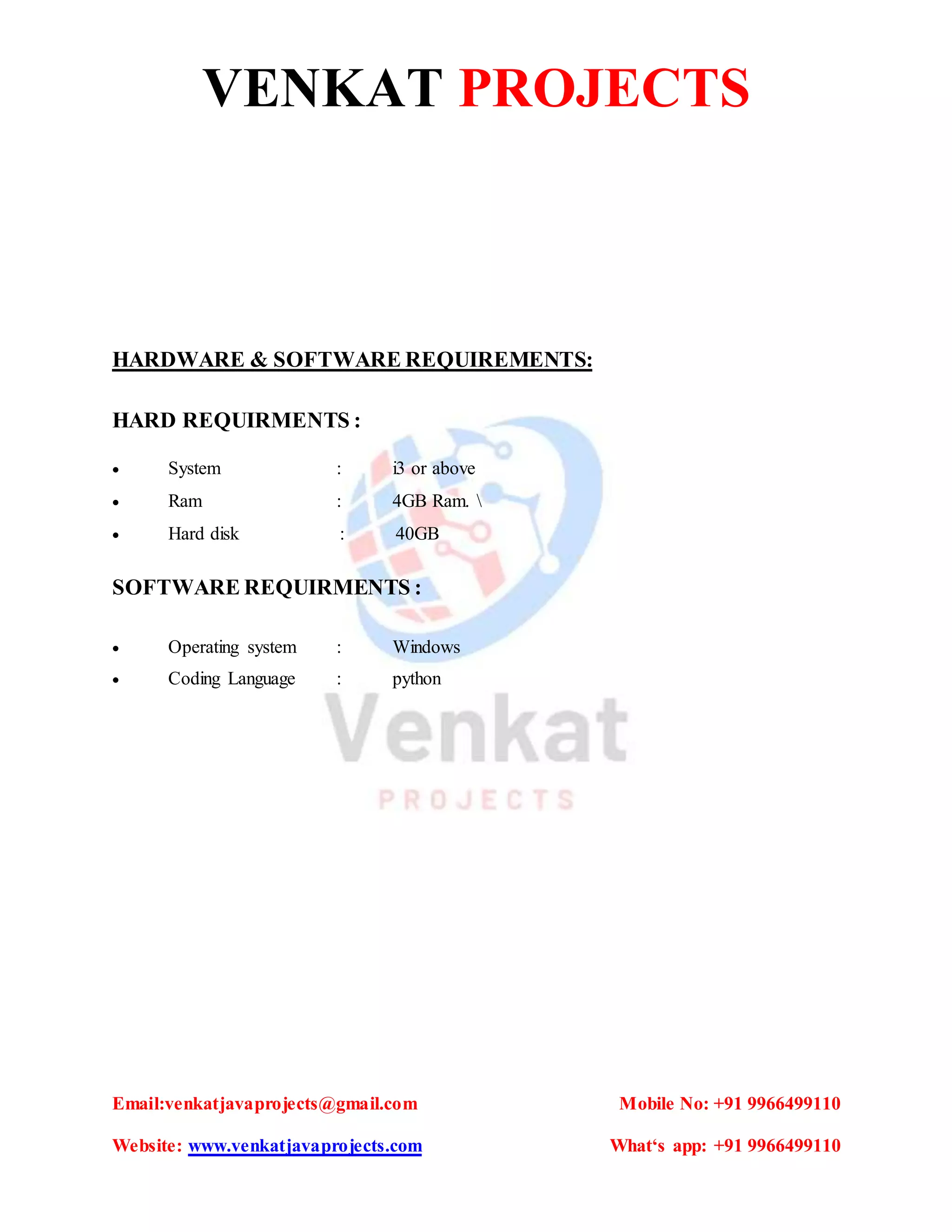 VENKAT PROJECTS
Email:venkatjavaprojects@gmail.com Mobile No: +91 9966499110
Website: www.venkatjavaprojects.com What‘s app: +91 9966499110
HARDWARE & SOFTWARE REQUIREMENTS:
HARD REQUIRMENTS :
 System : i3 or above
 Ram : 4GB Ram. 
 Hard disk : 40GB
SOFTWARE REQUIRMENTS :
 Operating system : Windows
 Coding Language : python
 