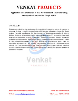 VENKAT PROJECTS
Email:venkatjavaprojects@gmail.com Mobile No: +91 9966499110
Website: www.venkatjavaprojects.com What‘s app: +91 9966499110
Application and evaluation of a K-Medoidsbased shape clustering
method for an articulated design space
ABSTRACT :
Research on articulating the design space in computational generative systems is ongoing, to
overcome the issue of possible overwhelming multiplicity and redundancy of emerging design
options. The article contributes to this line of research of design space articulation, in order to
facilitate designers’ successful exploration in computational design. We have recently developed
a method for shape clustering using K-Medoids, a machine learning-based strategy. The method
performs clustering of similar design shapes and retrieves a representative shape for each cluster
in 2D grid-based representation. In this paper, we present a progress in our project where the
method has been applied to a new test case, and empirically verified using clustering evaluation
methods. Our clustering evaluation results show comparable accuracy when assessed against an
external study and provide insight into the evaluation criteria for machine learning methods, as
presented in the paper.
 
