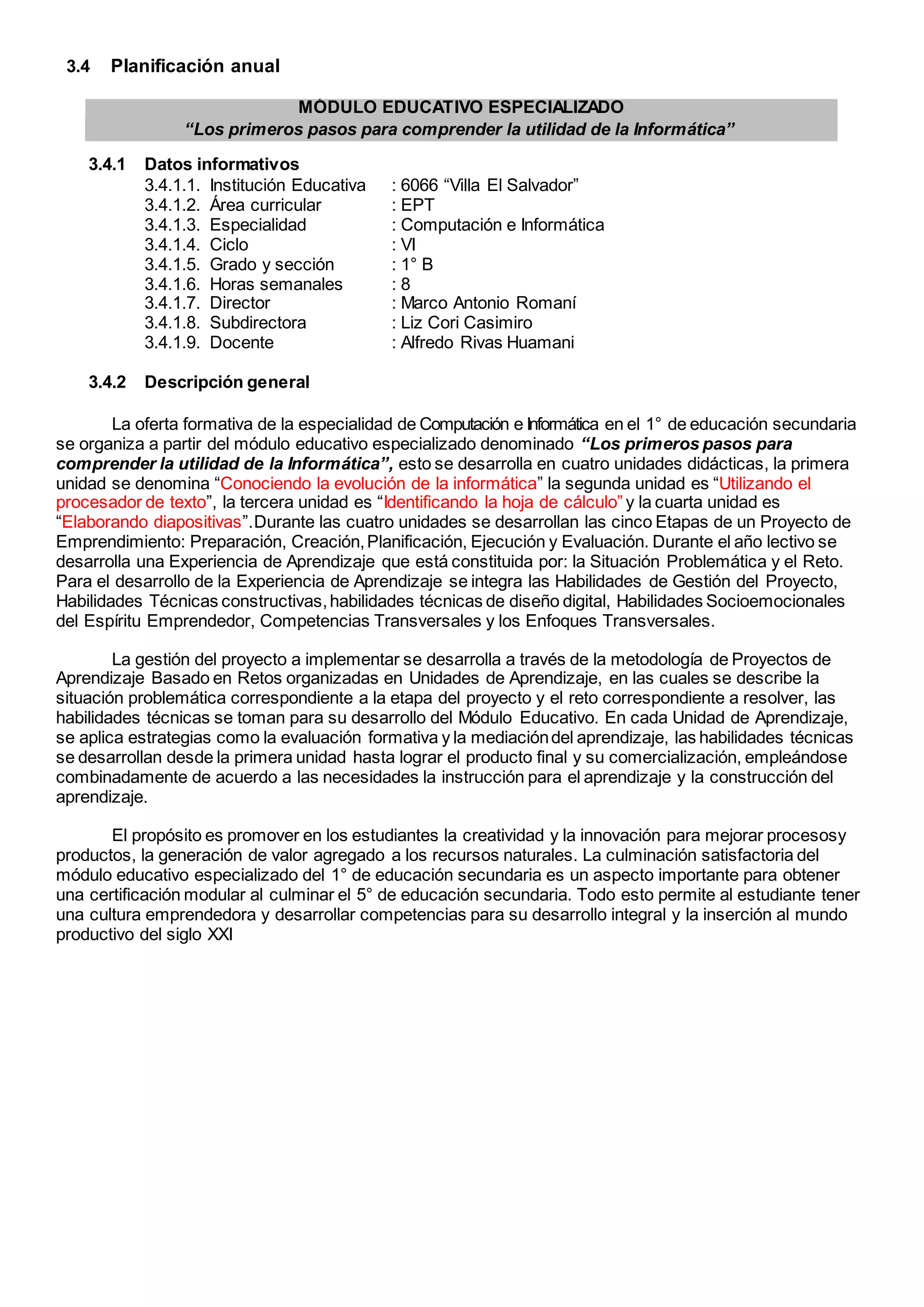 MÓDULO EDUCATIVO ESPECIALIZADO
“Los primeros pasos para comprender la utilidad de la Informática”
3.4 Planificación anual
3.4.1 Datos informativos
3.4.1.1. Institución Educativa : 6066 “Villa El Salvador”
3.4.1.2. Área curricular : EPT
3.4.1.3. Especialidad : Computación e Informática
3.4.1.4. Ciclo : VI
3.4.1.5. Grado y sección : 1° B
3.4.1.6. Horas semanales : 8
3.4.1.7. Director : Marco Antonio Romaní
3.4.1.8. Subdirectora : Liz Cori Casimiro
3.4.1.9. Docente : Alfredo Rivas Huamani
3.4.2 Descripción general
La oferta formativa de la especialidad de Computación e Informática en el 1° de educación secundaria
se organiza a partir del módulo educativo especializado denominado “Los primeros pasos para
comprender la utilidad de la Informática”, esto se desarrolla en cuatro unidades didácticas, la primera
unidad se denomina “Conociendo la evolución de la informática” la segunda unidad es “Utilizando el
procesador de texto”, la tercera unidad es “Identificando la hoja de cálculo” y la cuarta unidad es
“Elaborando diapositivas”.Durante las cuatro unidades se desarrollan las cinco Etapas de un Proyecto de
Emprendimiento: Preparación, Creación,Planificación, Ejecución y Evaluación. Durante el año lectivo se
desarrolla una Experiencia de Aprendizaje que está constituida por: la Situación Problemática y el Reto.
Para el desarrollo de la Experiencia de Aprendizaje se integra las Habilidades de Gestión del Proyecto,
Habilidades Técnicas constructivas,habilidades técnicas de diseño digital, Habilidades Socioemocionales
del Espíritu Emprendedor, Competencias Transversales y los Enfoques Transversales.
La gestión del proyecto a implementar se desarrolla a través de la metodología de Proyectos de
Aprendizaje Basado en Retos organizadas en Unidades de Aprendizaje, en las cuales se describe la
situación problemática correspondiente a la etapa del proyecto y el reto correspondiente a resolver, las
habilidades técnicas se toman para su desarrollo del Módulo Educativo. En cada Unidad de Aprendizaje,
se aplica estrategias como la evaluación formativa y la mediacióndel aprendizaje, las habilidades técnicas
se desarrollan desde la primera unidad hasta lograr el producto final y su comercialización, empleándose
combinadamente de acuerdo a las necesidades la instrucción para el aprendizaje y la construcción del
aprendizaje.
El propósito es promover en los estudiantes la creatividad y la innovación para mejorar procesosy
productos, la generación de valor agregado a los recursos naturales. La culminación satisfactoria del
módulo educativo especializado del 1° de educación secundaria es un aspecto importante para obtener
una certificación modular al culminar el 5° de educación secundaria. Todo esto permite al estudiante tener
una cultura emprendedora y desarrollar competencias para su desarrollo integral y la inserción al mundo
productivo del siglo XXI
 
