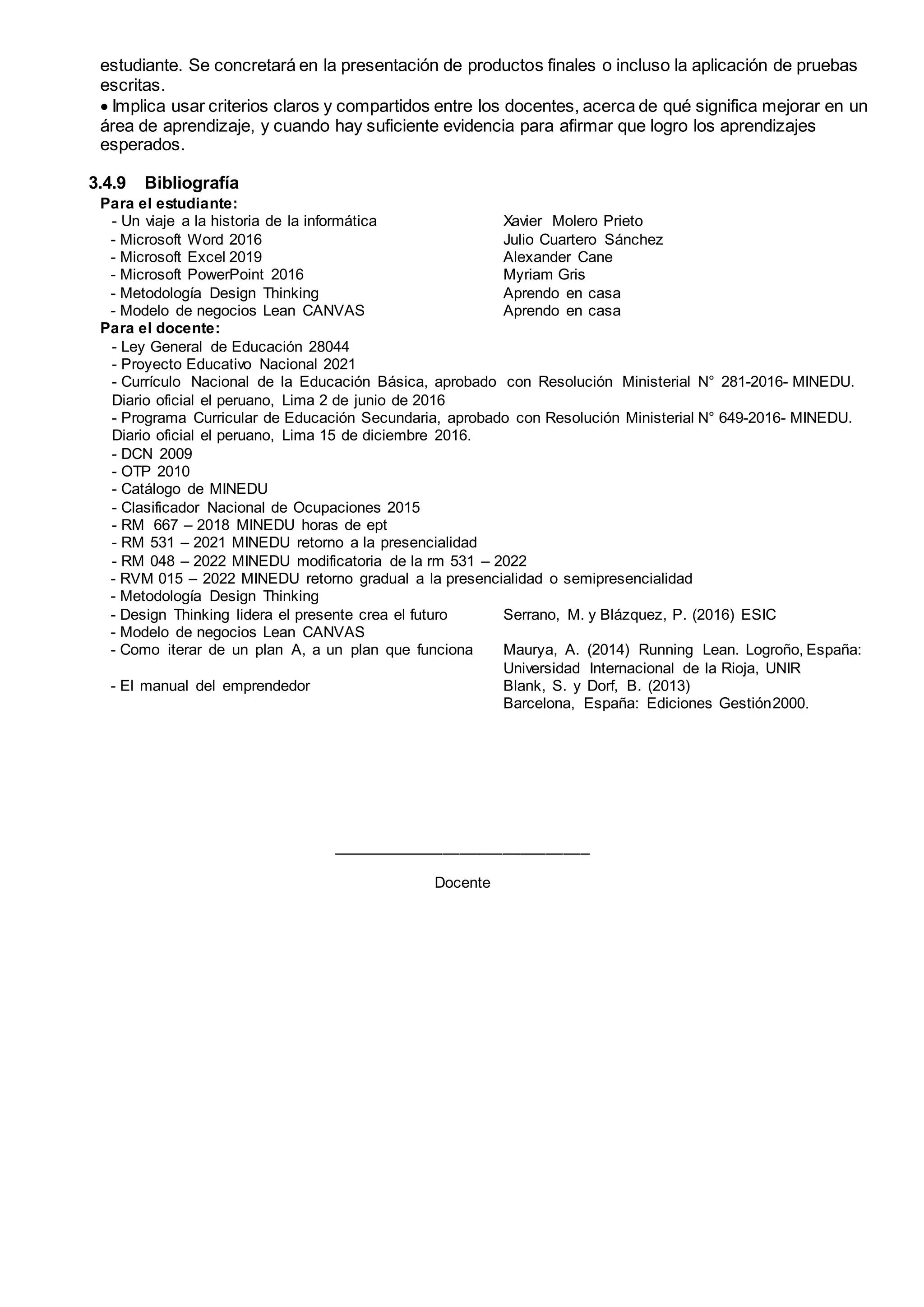 estudiante. Se concretará en la presentación de productos finales o incluso la aplicación de pruebas
escritas.
 Implica usar criterios claros y compartidos entre los docentes, acerca de qué significa mejorar en un
área de aprendizaje, y cuando hay suficiente evidencia para afirmar que logro los aprendizajes
esperados.
3.4.9 Bibliografía
Para el estudiante:
- Un viaje a la historia de la informática Xavier Molero Prieto
- Microsoft Word 2016 Julio Cuartero Sánchez
- Microsoft Excel 2019 Alexander Cane
- Microsoft PowerPoint 2016 Myriam Gris
- Metodología Design Thinking Aprendo en casa
- Modelo de negocios Lean CANVAS Aprendo en casa
Para el docente:
- Ley General de Educación 28044
- Proyecto Educativo Nacional 2021
- Currículo Nacional de la Educación Básica, aprobado con Resolución Ministerial N° 281-2016- MINEDU.
Diario oficial el peruano, Lima 2 de junio de 2016
- Programa Curricular de Educación Secundaria, aprobado con Resolución Ministerial N° 649-2016- MINEDU.
Diario oficial el peruano, Lima 15 de diciembre 2016.
- DCN 2009
- OTP 2010
- Catálogo de MINEDU
- Clasificador Nacional de Ocupaciones 2015
- RM 667 – 2018 MINEDU horas de ept
- RM 531 – 2021 MINEDU retorno a la presencialidad
- RM 048 – 2022 MINEDU modificatoria de la rm 531 – 2022
- RVM 015 – 2022 MINEDU retorno gradual a la presencialidad o semipresencialidad
- Metodología Design Thinking
- Design Thinking lidera el presente crea el futuro Serrano, M. y Blázquez, P. (2016) ESIC
- Modelo de negocios Lean CANVAS
- Como iterar de un plan A, a un plan que funciona Maurya, A. (2014) Running Lean. Logroño, España:
Universidad Internacional de la Rioja, UNIR
- El manual del emprendedor Blank, S. y Dorf, B. (2013)
Barcelona, España: Ediciones Gestión2000.
______________________________
Docente
 