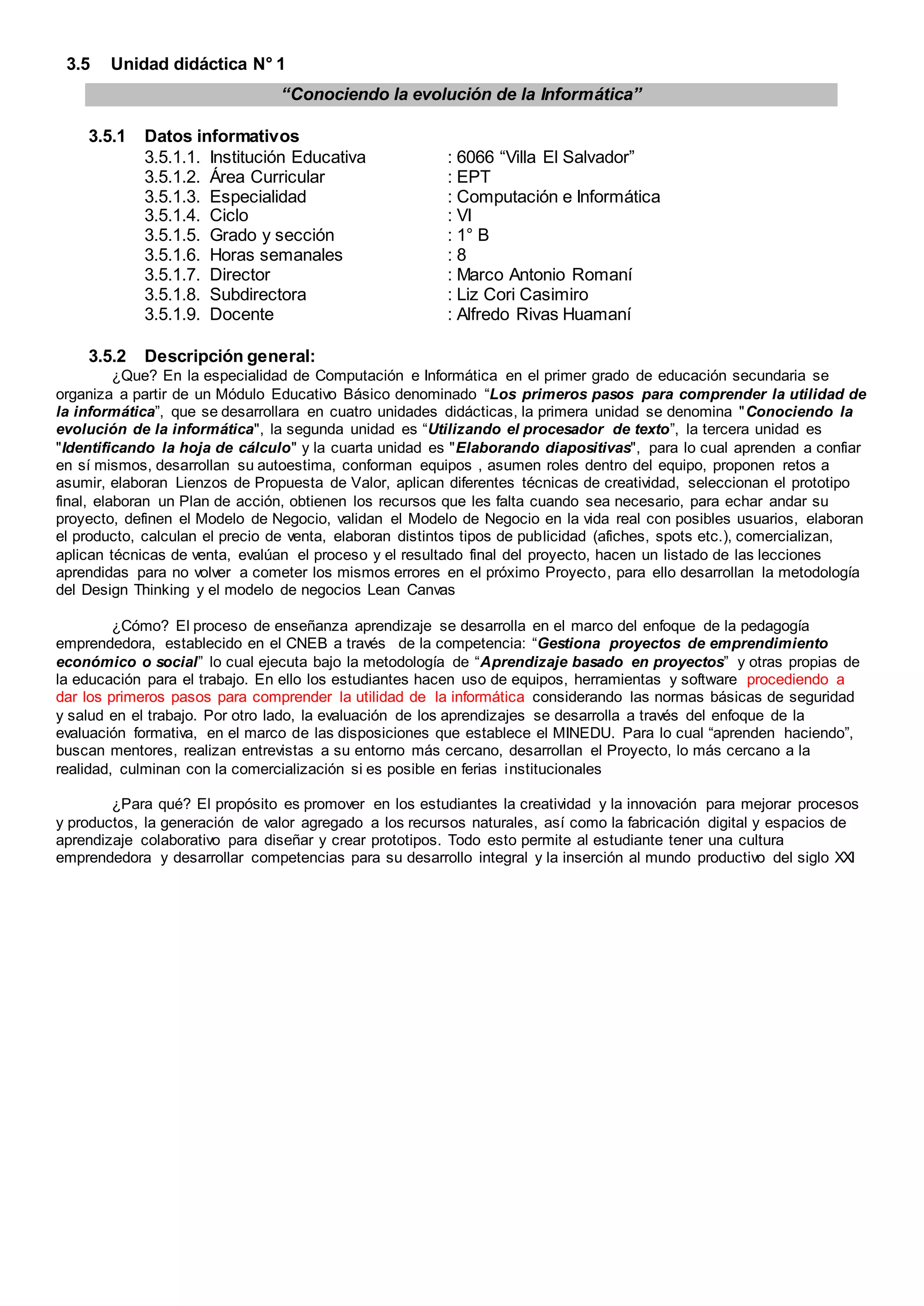 “Conociendo la evolución de la Informática”
3.5 Unidad didáctica N° 1
3.5.1 Datos informativos
3.5.1.1. Institución Educativa : 6066 “Villa El Salvador”
3.5.1.2. Área Curricular : EPT
3.5.1.3. Especialidad : Computación e Informática
3.5.1.4. Ciclo : VI
3.5.1.5. Grado y sección : 1° B
3.5.1.6. Horas semanales : 8
3.5.1.7. Director : Marco Antonio Romaní
3.5.1.8. Subdirectora : Liz Cori Casimiro
3.5.1.9. Docente : Alfredo Rivas Huamaní
3.5.2 Descripción general:
¿Que? En la especialidad de Computación e Informática en el primer grado de educación secundaria se
organiza a partir de un Módulo Educativo Básico denominado “Los primeros pasos para comprender la utilidad de
la informática”, que se desarrollara en cuatro unidades didácticas, la primera unidad se denomina "Conociendo la
evolución de la informática", la segunda unidad es “Utilizando el procesador de texto”, la tercera unidad es
"Identificando la hoja de cálculo" y la cuarta unidad es "Elaborando diapositivas", para lo cual aprenden a confiar
en sí mismos, desarrollan su autoestima, conforman equipos , asumen roles dentro del equipo, proponen retos a
asumir, elaboran Lienzos de Propuesta de Valor, aplican diferentes técnicas de creatividad, seleccionan el prototipo
final, elaboran un Plan de acción, obtienen los recursos que les falta cuando sea necesario, para echar andar su
proyecto, definen el Modelo de Negocio, validan el Modelo de Negocio en la vida real con posibles usuarios, elaboran
el producto, calculan el precio de venta, elaboran distintos tipos de publicidad (afiches, spots etc.), comercializan,
aplican técnicas de venta, evalúan el proceso y el resultado final del proyecto, hacen un listado de las lecciones
aprendidas para no volver a cometer los mismos errores en el próximo Proyecto, para ello desarrollan la metodología
del Design Thinking y el modelo de negocios Lean Canvas
¿Cómo? El proceso de enseñanza aprendizaje se desarrolla en el marco del enfoque de la pedagogía
emprendedora, establecido en el CNEB a través de la competencia: “Gestiona proyectos de emprendimiento
económico o social” lo cual ejecuta bajo la metodología de “Aprendizaje basado en proyectos” y otras propias de
la educación para el trabajo. En ello los estudiantes hacen uso de equipos, herramientas y software procediendo a
dar los primeros pasos para comprender la utilidad de la informática considerando las normas básicas de seguridad
y salud en el trabajo. Por otro lado, la evaluación de los aprendizajes se desarrolla a través del enfoque de la
evaluación formativa, en el marco de las disposiciones que establece el MINEDU. Para lo cual “aprenden haciendo”,
buscan mentores, realizan entrevistas a su entorno más cercano, desarrollan el Proyecto, lo más cercano a la
realidad, culminan con la comercialización si es posible en ferias institucionales
¿Para qué? El propósito es promover en los estudiantes la creatividad y la innovación para mejorar procesos
y productos, la generación de valor agregado a los recursos naturales, así como la fabricación digital y espacios de
aprendizaje colaborativo para diseñar y crear prototipos. Todo esto permite al estudiante tener una cultura
emprendedora y desarrollar competencias para su desarrollo integral y la inserción al mundo productivo del siglo XXI
 