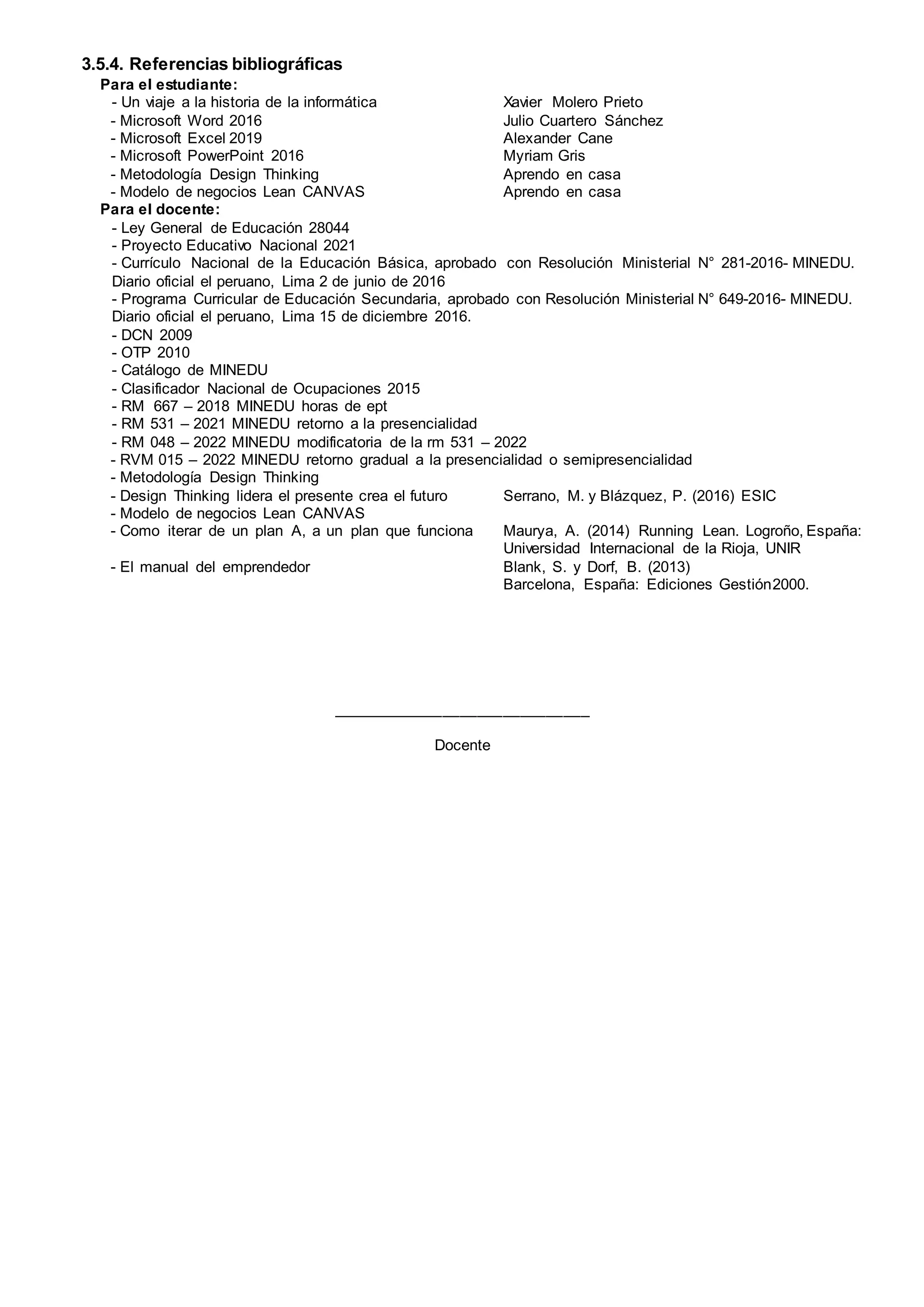 3.5.4. Referencias bibliográficas
Para el estudiante:
- Un viaje a la historia de la informática Xavier Molero Prieto
- Microsoft Word 2016 Julio Cuartero Sánchez
- Microsoft Excel 2019 Alexander Cane
- Microsoft PowerPoint 2016 Myriam Gris
- Metodología Design Thinking Aprendo en casa
- Modelo de negocios Lean CANVAS Aprendo en casa
Para el docente:
- Ley General de Educación 28044
- Proyecto Educativo Nacional 2021
- Currículo Nacional de la Educación Básica, aprobado con Resolución Ministerial N° 281-2016- MINEDU.
Diario oficial el peruano, Lima 2 de junio de 2016
- Programa Curricular de Educación Secundaria, aprobado con Resolución Ministerial N° 649-2016- MINEDU.
Diario oficial el peruano, Lima 15 de diciembre 2016.
- DCN 2009
- OTP 2010
- Catálogo de MINEDU
- Clasificador Nacional de Ocupaciones 2015
- RM 667 – 2018 MINEDU horas de ept
- RM 531 – 2021 MINEDU retorno a la presencialidad
- RM 048 – 2022 MINEDU modificatoria de la rm 531 – 2022
- RVM 015 – 2022 MINEDU retorno gradual a la presencialidad o semipresencialidad
- Metodología Design Thinking
- Design Thinking lidera el presente crea el futuro Serrano, M. y Blázquez, P. (2016) ESIC
- Modelo de negocios Lean CANVAS
- Como iterar de un plan A, a un plan que funciona Maurya, A. (2014) Running Lean. Logroño, España:
Universidad Internacional de la Rioja, UNIR
- El manual del emprendedor Blank, S. y Dorf, B. (2013)
Barcelona, España: Ediciones Gestión2000.
______________________________
Docente
 