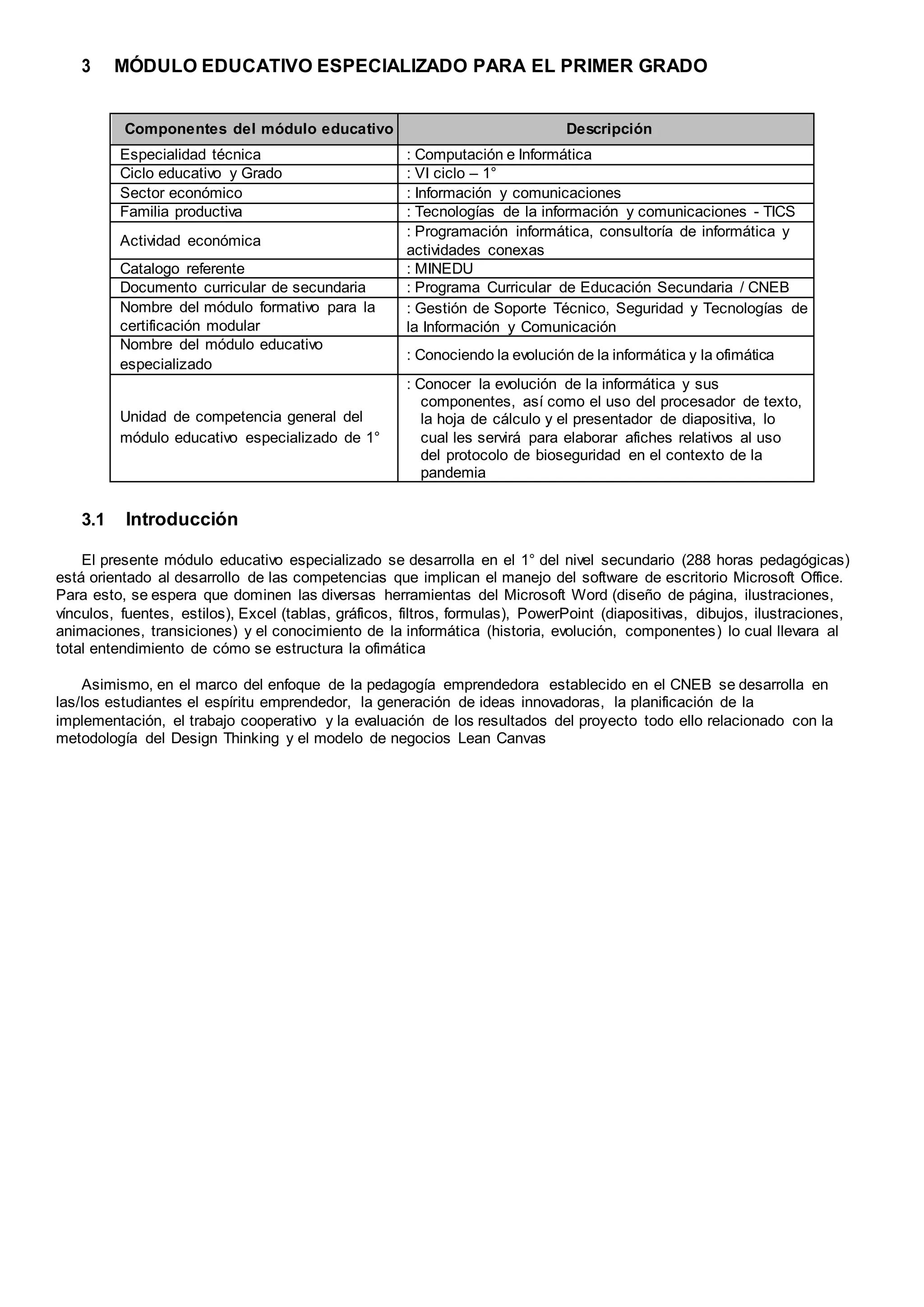 3 MÓDULO EDUCATIVO ESPECIALIZADO PARA EL PRIMER GRADO
Componentes del módulo educativo Descripción
Especialidad técnica : Computación e Informática
Ciclo educativo y Grado : VI ciclo – 1°
Sector económico : Información y comunicaciones
Familia productiva : Tecnologías de la información y comunicaciones - TICS
Actividad económica
: Programación informática, consultoría de informática y
actividades conexas
Catalogo referente : MINEDU
Documento curricular de secundaria : Programa Curricular de Educación Secundaria / CNEB
Nombre del módulo formativo para la
certificación modular
: Gestión de Soporte Técnico, Seguridad y Tecnologías de
la Información y Comunicación
Nombre del módulo educativo
especializado
: Conociendo la evolución de la informática y la ofimática
Unidad de competencia general del
módulo educativo especializado de 1°
: Conocer la evolución de la informática y sus
componentes, así como el uso del procesador de texto,
la hoja de cálculo y el presentador de diapositiva, lo
cual les servirá para elaborar afiches relativos al uso
del protocolo de bioseguridad en el contexto de la
pandemia
3.1 Introducción
El presente módulo educativo especializado se desarrolla en el 1° del nivel secundario (288 horas pedagógicas)
está orientado al desarrollo de las competencias que implican el manejo del software de escritorio Microsoft Office.
Para esto, se espera que dominen las diversas herramientas del Microsoft Word (diseño de página, ilustraciones,
vínculos, fuentes, estilos), Excel (tablas, gráficos, filtros, formulas), PowerPoint (diapositivas, dibujos, ilustraciones,
animaciones, transiciones) y el conocimiento de la informática (historia, evolución, componentes) lo cual llevara al
total entendimiento de cómo se estructura la ofimática
Asimismo, en el marco del enfoque de la pedagogía emprendedora establecido en el CNEB se desarrolla en
las/los estudiantes el espíritu emprendedor, la generación de ideas innovadoras, la planificación de la
implementación, el trabajo cooperativo y la evaluación de los resultados del proyecto todo ello relacionado con la
metodología del Design Thinking y el modelo de negocios Lean Canvas
 