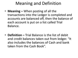 Meaning and Definition
• Meaning – When posting of all the
transactions into the Ledger is completed and
accounts are balanced off, then the balance of
each account is put on a list called Trial
Balance.
• Definition – Trial Balance is the list of debit
and credit balances taken out from ledger. “It
also includes the balances of Cash and bank
taken from the Cash Book”.
 