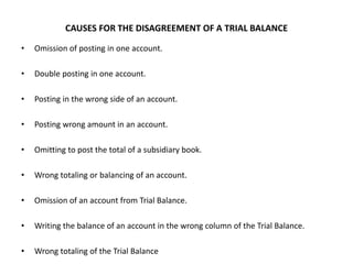 CAUSES FOR THE DISAGREEMENT OF A TRIAL BALANCE
• Omission of posting in one account.
• Double posting in one account.
• Posting in the wrong side of an account.
• Posting wrong amount in an account.
• Omitting to post the total of a subsidiary book.
• Wrong totaling or balancing of an account.
• Omission of an account from Trial Balance.
• Writing the balance of an account in the wrong column of the Trial Balance.
• Wrong totaling of the Trial Balance
 