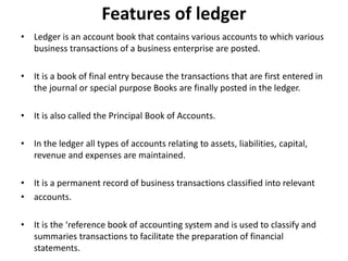 Features of ledger
• Ledger is an account book that contains various accounts to which various
business transactions of a business enterprise are posted.
• It is a book of final entry because the transactions that are first entered in
the journal or special purpose Books are finally posted in the ledger.
• It is also called the Principal Book of Accounts.
• In the ledger all types of accounts relating to assets, liabilities, capital,
revenue and expenses are maintained.
• It is a permanent record of business transactions classified into relevant
• accounts.
• It is the ‘reference book of accounting system and is used to classify and
summaries transactions to facilitate the preparation of financial
statements.
 