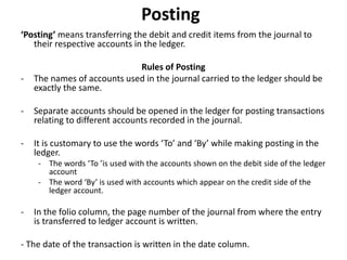 Posting
‘Posting’ means transferring the debit and credit items from the journal to
their respective accounts in the ledger.
Rules of Posting
- The names of accounts used in the journal carried to the ledger should be
exactly the same.
- Separate accounts should be opened in the ledger for posting transactions
relating to different accounts recorded in the journal.
- It is customary to use the words ‘To’ and ‘By’ while making posting in the
ledger.
- The words ‘To ’is used with the accounts shown on the debit side of the ledger
account
- The word ‘By’ is used with accounts which appear on the credit side of the
ledger account.
- In the folio column, the page number of the journal from where the entry
is transferred to ledger account is written.
- The date of the transaction is written in the date column.
 