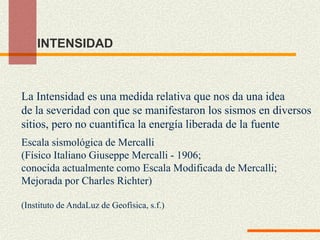 INTENSIDAD
La Intensidad es una medida relativa que nos da una idea
de la severidad con que se manifestaron los sismos en diversos
sitios, pero no cuantifica la energía liberada de la fuente
Escala sismológica de Mercalli
(Físico Italiano Giuseppe Mercalli - 1906;
conocida actualmente como Escala Modificada de Mercalli;
Mejorada por Charles Richter)
(Instituto de AndaLuz de Geofísica, s.f.)
 