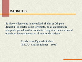 MAGNITUD
Se hizo evidente que la intensidad, si bien es útil para
describir los efectos de un terremoto, no es un parámetro
apropiado para describir la cuantía o magnitud de un sismo al
ocurrir un fracturamiento en el interior de la tierra .
Escala sismológica de Richter
(EE.UU. Charles Richter – 1935)
 