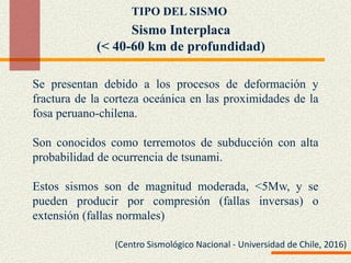 Sismo Interplaca
(< 40-60 km de profundidad)
Se presentan debido a los procesos de deformación y
fractura de la corteza oceánica en las proximidades de la
fosa peruano-chilena.
Son conocidos como terremotos de subducción con alta
probabilidad de ocurrencia de tsunami.
Estos sismos son de magnitud moderada, <5Mw, y se
pueden producir por compresión (fallas inversas) o
extensión (fallas normales)
TIPO DEL SISMO
(Centro Sismológico Nacional - Universidad de Chile, 2016)
 