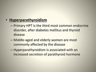 • Hyperparathyroidism
– Primary HPT is the third most common endocrine
disorder, after diabetes mellitus and thyroid
disease
– Middle-aged and elderly women are most
commonly affected by the disease
– Hyperparathyroidism is associated with an
increased secretion of parathyroid hormone
 