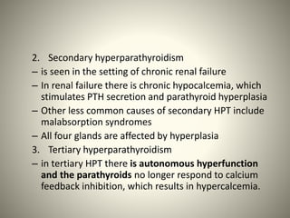 2. Secondary hyperparathyroidism
– is seen in the setting of chronic renal failure
– In renal failure there is chronic hypocalcemia, which
stimulates PTH secretion and parathyroid hyperplasia
– Other less common causes of secondary HPT include
malabsorption syndromes
– All four glands are affected by hyperplasia
3. Tertiary hyperparathyroidism
– in tertiary HPT there is autonomous hyperfunction
and the parathyroids no longer respond to calcium
feedback inhibition, which results in hypercalcemia.
 