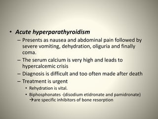 • Acute hyperparathyroidism
– Presents as nausea and abdominal pain followed by
severe vomiting, dehydration, oliguria and finally
coma.
– The serum calcium is very high and leads to
hypercalcemic crisis
– Diagnosis is difficult and too often made after death
– Treatment is urgent
• Rehydration is vital.
• Biphosphonates -(disodium etidronate and pamidronate)
are specific inhibitors of bone resorption
 