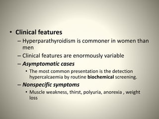 • Clinical features
– Hyperparathyroidism is commoner in women than
men
– Clinical features are enormously variable
– Asymptomatic cases
• The most common presentation is the detection
hypercalcaemia by routine biochemical screening.
– Nonspecific symptoms
• Muscle weakness, thirst, polyuria, anorexia , weight
loss
 