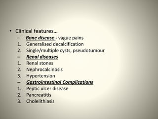 • Clinical features…
– Bone disease - vague pains
1. Generalised decalcification
2. Single/multiple cysts, pseudotumour
– Renal diseases
1. Renal stones
2. Nephrocalcinosis
3. Hypertension
– Gastrointestinal Complications
1. Peptic ulcer disease
2. Pancreatitis
3. Cholelithiasis
 