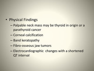 • Physical Findings
– Palpable neck mass may be thyroid in origin or a
parathyroid cancer
– Corneal calcification
– Band keratopathy
– Fibro-osseous jaw tumors
– Electrocardiographic changes with a shortened
QT interval
 
