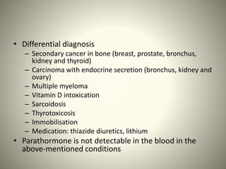 • Differential diagnosis
– Secondary cancer in bone (breast, prostate, bronchus,
kidney and thyroid)
– Carcinoma with endocrine secretion (bronchus, kidney and
ovary)
– Multiple myeloma
– Vitamin D intoxication
– Sarcoidosis
– Thyrotoxicosis
– Immobilisation
– Medication: thiazide diuretics, lithium
• Parathormone is not detectable in the blood in the
above-mentioned conditions
 