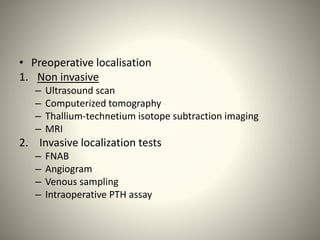 • Preoperative localisation
1. Non invasive
– Ultrasound scan
– Computerized tomography
– Thallium-technetium isotope subtraction imaging
– MRI
2. Invasive localization tests
– FNAB
– Angiogram
– Venous sampling
– Intraoperative PTH assay
 