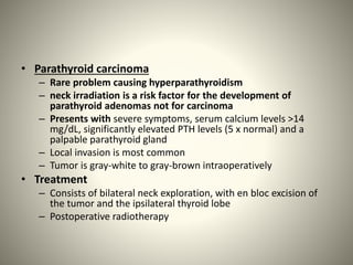 • Parathyroid carcinoma
– Rare problem causing hyperparathyroidism
– neck irradiation is a risk factor for the development of
parathyroid adenomas not for carcinoma
– Presents with severe symptoms, serum calcium levels >14
mg/dL, significantly elevated PTH levels (5 x normal) and a
palpable parathyroid gland
– Local invasion is most common
– Tumor is gray-white to gray-brown intraoperatively
• Treatment
– Consists of bilateral neck exploration, with en bloc excision of
the tumor and the ipsilateral thyroid lobe
– Postoperative radiotherapy
 