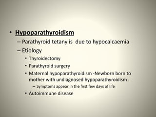 • Hypoparathyroidism
– Parathyroid tetany is due to hypocalcaemia
– Etiology
• Thyroidectomy
• Parathyroid surgery
• Maternal hypoparathyroidism -Newborn born to
mother with undiagnosed hypoparathyroidism .
– Symptoms appear in the first few days of life
• Autoimmune disease
 