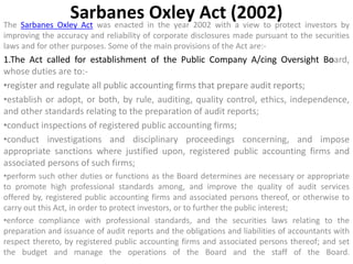 Sarbanes Oxley Act (2002)
The Sarbanes Oxley Act was enacted in the year 2002 with a view to protect investors by
improving the accuracy and reliability of corporate disclosures made pursuant to the securities
laws and for other purposes. Some of the main provisions of the Act are:-
1.The Act called for establishment of the Public Company A/cing Oversight Board,
whose duties are to:-
•register and regulate all public accounting firms that prepare audit reports;
•establish or adopt, or both, by rule, auditing, quality control, ethics, independence,
and other standards relating to the preparation of audit reports;
•conduct inspections of registered public accounting firms;
•conduct investigations and disciplinary proceedings concerning, and impose
appropriate sanctions where justified upon, registered public accounting firms and
associated persons of such firms;
•perform such other duties or functions as the Board determines are necessary or appropriate
to promote high professional standards among, and improve the quality of audit services
offered by, registered public accounting firms and associated persons thereof, or otherwise to
carry out this Act, in order to protect investors, or to further the public interest;
•enforce compliance with professional standards, and the securities laws relating to the
preparation and issuance of audit reports and the obligations and liabilities of accountants with
respect thereto, by registered public accounting firms and associated persons thereof; and set
the budget and manage the operations of the Board and the staff of the Board.
 