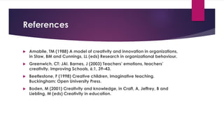 References
 Amabile, TM (1988) A model of creativity and innovation in organizations,
in Staw, BM and Cunnings, LL (eds) Research in organizational behaviour.
 Greenwich, CT: JAI. Barnes, J (2003) Teachers’ emotions, teachers’
creativity. Improving Schools, 6:1, 39–43.
 Beetlestone, F (1998) Creative children, imaginative teaching.
Buckingham: Open University Press.
 Boden, M (2001) Creativity and knowledge, in Craft, A, Jeffrey, B and
Liebling, M (eds) Creativity in education.
 