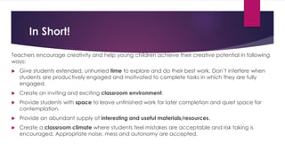 In Short!
Teachers encourage creativity and help young children achieve their creative potential in following
ways:
 Give students extended, unhurried time to explore and do their best work. Don’t interfere when
students are productively engaged and motivated to complete tasks in which they are fully
engaged.
 Create an inviting and exciting classroom environment.
 Provide students with space to leave unfinished work for later completion and quiet space for
contemplation.
 Provide an abundant supply of interesting and useful materials/resources.
 Create a classroom climate where students feel mistakes are acceptable and risk taking is
encouraged. Appropriate noise, mess and autonomy are accepted.
 