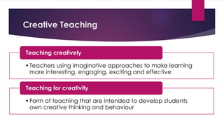 Creative Teaching
•Teachers using imaginative approaches to make learning
more interesting, engaging, exciting and effective
Teaching creatively
•Form of teaching that are intended to develop students
own creative thinking and behaviour
Teaching for creativity
 