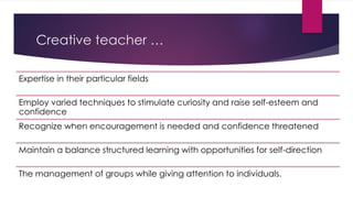 Creative teacher …
Expertise in their particular fields
Employ varied techniques to stimulate curiosity and raise self-esteem and
confidence
Recognize when encouragement is needed and confidence threatened
Maintain a balance structured learning with opportunities for self-direction
The management of groups while giving attention to individuals.
 