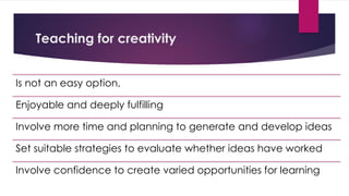 Teaching for creativity
Is not an easy option,
Enjoyable and deeply fulfilling
Involve more time and planning to generate and develop ideas
Set suitable strategies to evaluate whether ideas have worked
Involve confidence to create varied opportunities for learning
 