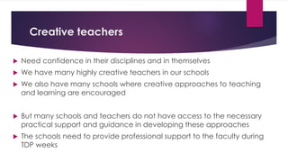 Creative teachers
 Need confidence in their disciplines and in themselves
 We have many highly creative teachers in our schools
 We also have many schools where creative approaches to teaching
and learning are encouraged
 But many schools and teachers do not have access to the necessary
practical support and guidance in developing these approaches
 The schools need to provide professional support to the faculty during
TDP weeks
 