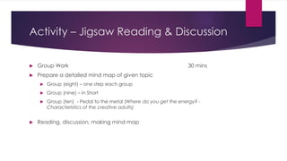 Activity – Jigsaw Reading & Discussion
 Group Work 30 mins
 Prepare a detailed mind map of given topic
 Group (eight) – one step each group
 Group (nine) – In Short
 Group (ten) - Pedal to the metal (Where do you get the energy? -
Characteristics of the creative adults)
 Reading, discussion, making mind map
 