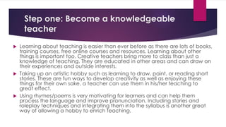 Step one: Become a knowledgeable
teacher
 Learning about teaching is easier than ever before as there are lots of books,
training courses, free online courses and resources. Learning about other
things is important too. Creative teachers bring more to class than just a
knowledge of teaching. They are educated in other areas and can draw on
their experiences and outside interests.
 Taking up an artistic hobby such as learning to draw, paint, or reading short
stories. These are fun ways to develop creativity as well as enjoying these
things for their own sake, a teacher can use them in his/her teaching to
great effect.
 Using rhymes/poems is very motivating for learners and can help them
process the language and improve pronunciation. Including stories and
roleplay techniques and integrating them into the syllabus is another great
way of allowing a hobby to enrich teaching.
 